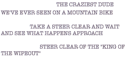 DESCRIPTION: THE CRAZIEST DUDE WE'VE EVER SEEN ON A MOUNTAIN BIKE ACTION: TAKE A STEER CLEAR AND WAIT AND SEE WHAT HAPPENS APPROACH WARNING: STEER CLEAR OF THE "KING OF THE WIPEOUT" 