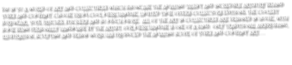 DIG IN TO A WORLD OF ART AND COLLECTIBLES WHICH SHOWCASE THE AMAZING TALENT AND INCREDIBLE ARTISTRY BEHIND TUBES AND COMPANY. CHOOSE FROM COOL MERCHANDISE, LIMITED TIME OFFERS COLLECTORS EDITIONS, THE COOLEST SURFWEAR, TOYS, PATCHES, STICKERS AND SO MUCH MORE. ALL OF THE ART IN COLLECTIBLES ARE DESIGNED IN HOUSE, WITH SOME BEING PERSONALLY HANDMADE BY THE ARTIST. OUR MERCHANDISE IS ONE OF A KIND. ONLY TRADITIONAL AIRBRUSHING, ILLUSTRATION, SCULPTING AND DESIGN WORK HAS PRODUCED THE AMAZING SCOPE OF TUBES AND COMPANY ART. . . 